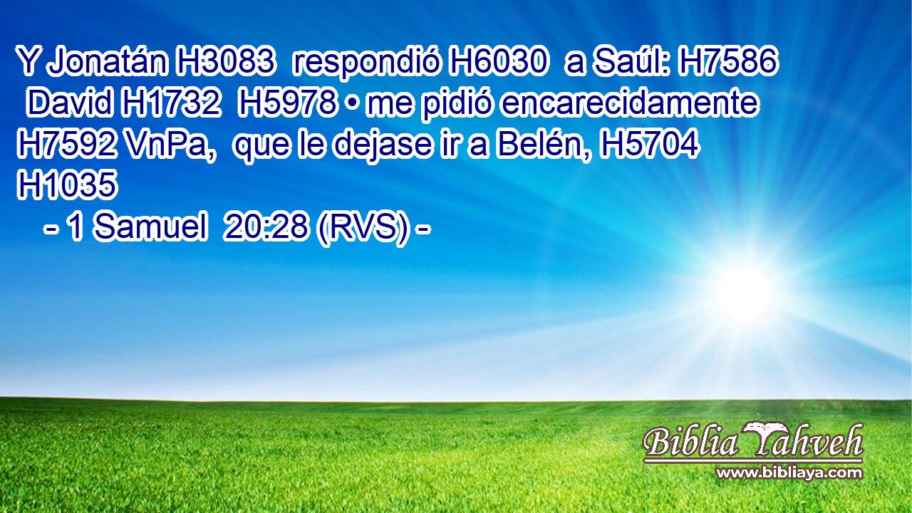 Y Jonatán H3083  respondió H6030  a Saúl: H7586  David H1732  H5978 • me pidió encarecidamente H7592 VnPa,  que le dejase ir a Belén, H5704  H1035 
