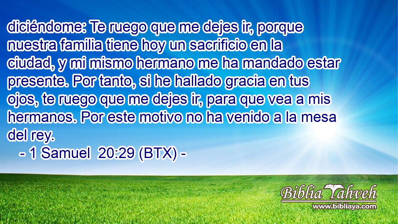 diciéndome: Te ruego que me dejes ir, porque nuestra familia tiene hoy un sacrificio en la ciudad, y mi mismo hermano me ha mandado estar presente. Por tanto, si he hallado gracia en tus ojos, te ruego que me dejes ir, para que vea a mis hermanos. Por este motivo no ha venido a la mesa del rey.