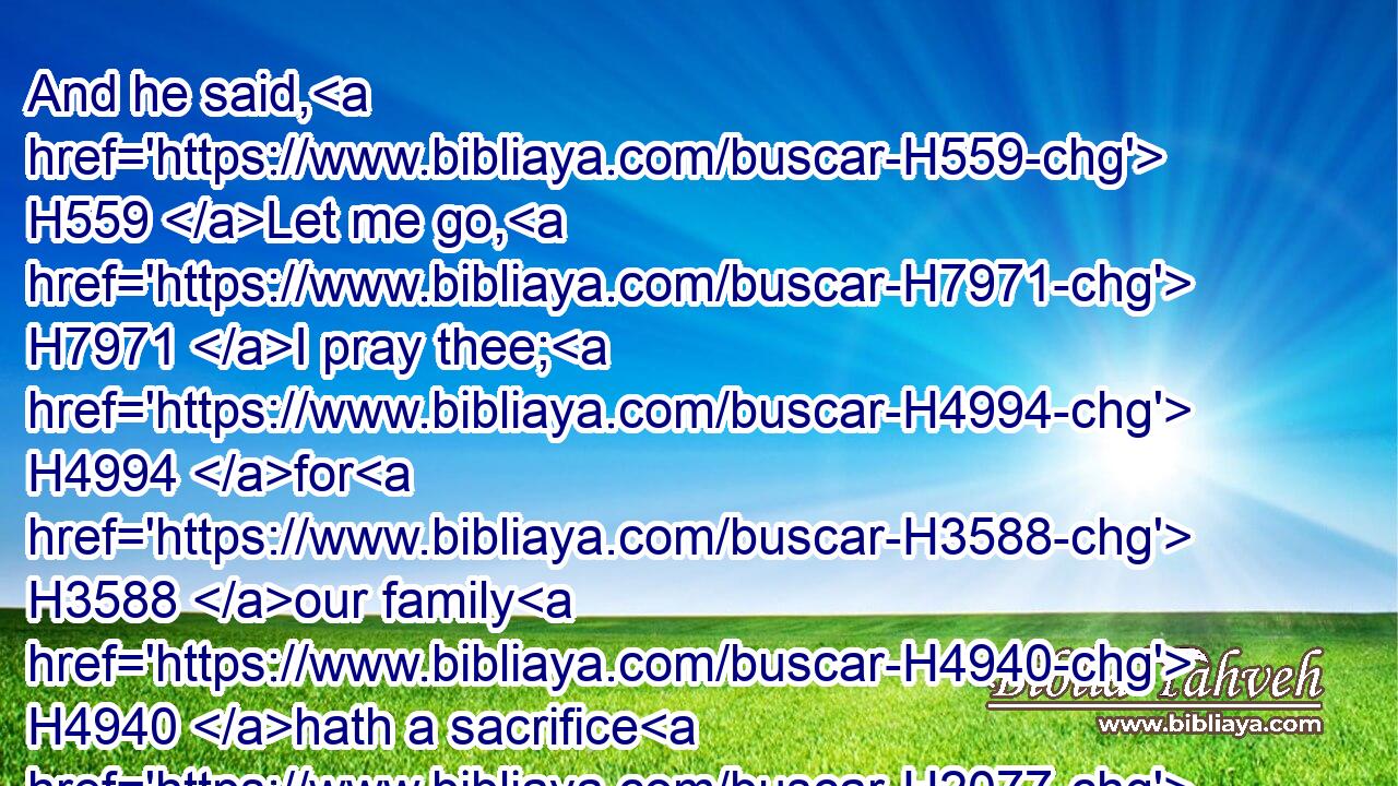 And he said, H559 Let me go, H7971 I pray thee; H4994 for H3588 our family H4940 hath a sacrifice H2077 in the city; H5892 and my brother, H251 he H1931 hath commanded H6680 me to be there: and now, H6258 if H518 I have found H4672 favour H2580 in thine eyes, H5869 let me get away, H4422 I pray thee, H4994 and see H7200 (H853) my brethren. H251 Therefore H5921  H3651 he cometh H935 not H3808 unto H413 the king's H4428 table.H7979