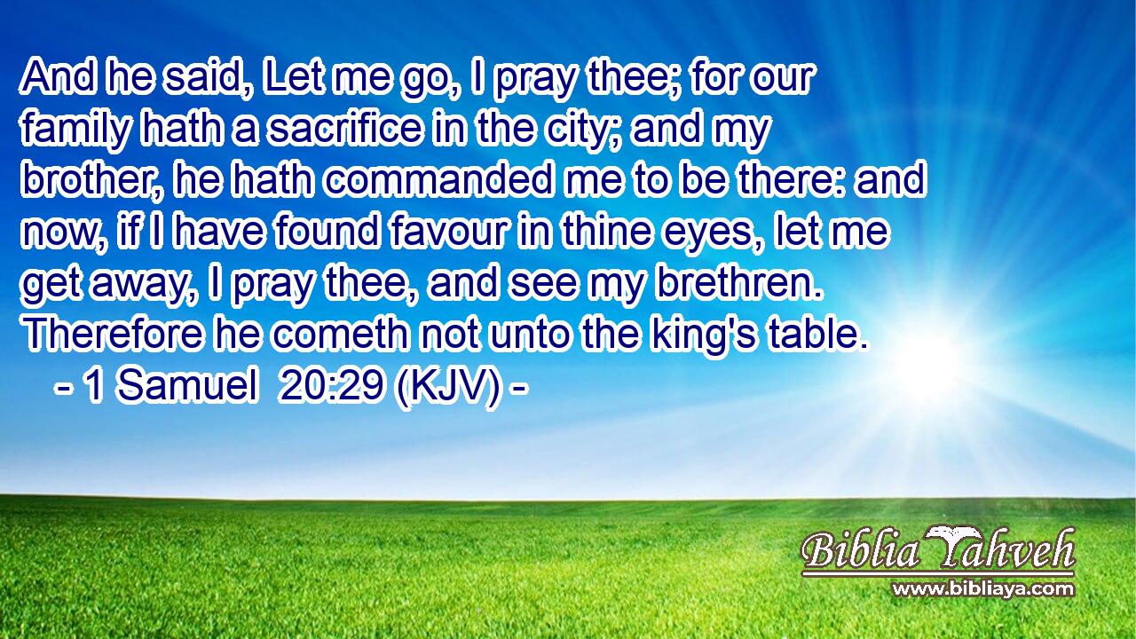 And he said, Let me go, I pray thee; for our family hath a sacrifice in the city; and my brother, he hath commanded me to be there: and now, if I have found favour in thine eyes, let me get away, I pray thee, and see my brethren. Therefore he cometh not unto the king's table.