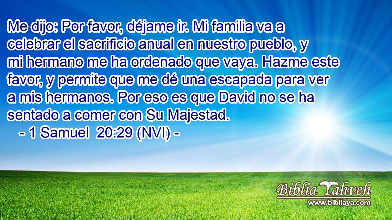  Me dijo: Por favor, déjame ir. Mi familia va a celebrar el sacrificio anual en nuestro pueblo, y mi hermano me ha ordenado que vaya. Hazme este favor, y permite que me dé una escapada para ver a mis hermanos. Por eso es que David no se ha sentado a comer con Su Majestad. 