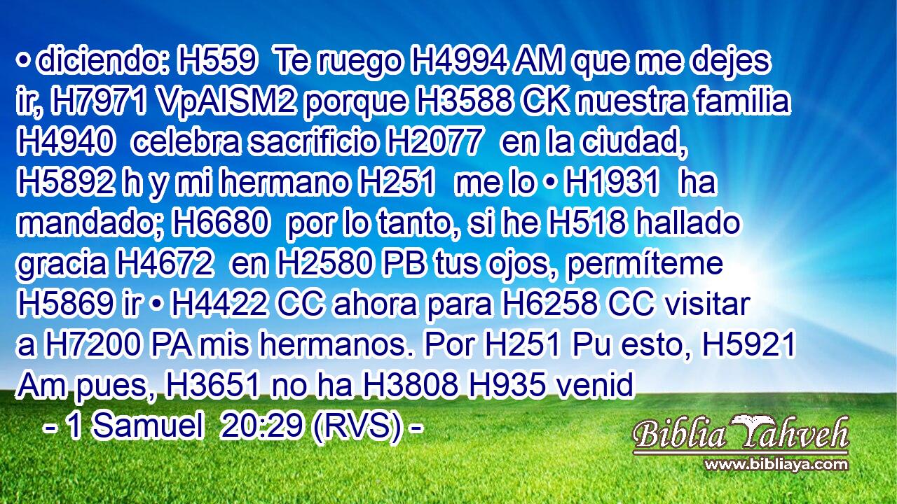 • diciendo: H559  Te ruego H4994 AM que me dejes ir, H7971 VpAISM2 porque H3588 CK nuestra familia H4940  celebra sacrificio H2077  en la ciudad, H5892 h y mi hermano H251  me lo • H1931  ha mandado; H6680  por lo tanto, si he H518 hallado gracia H4672  en H2580 PB tus ojos, permíteme H5869 ir • H4422 CC ahora para H6258 CC visitar a H7200 PA mis hermanos. Por H251 Pu esto, H5921 Am pues, H3651 no ha H3808 H935 venid