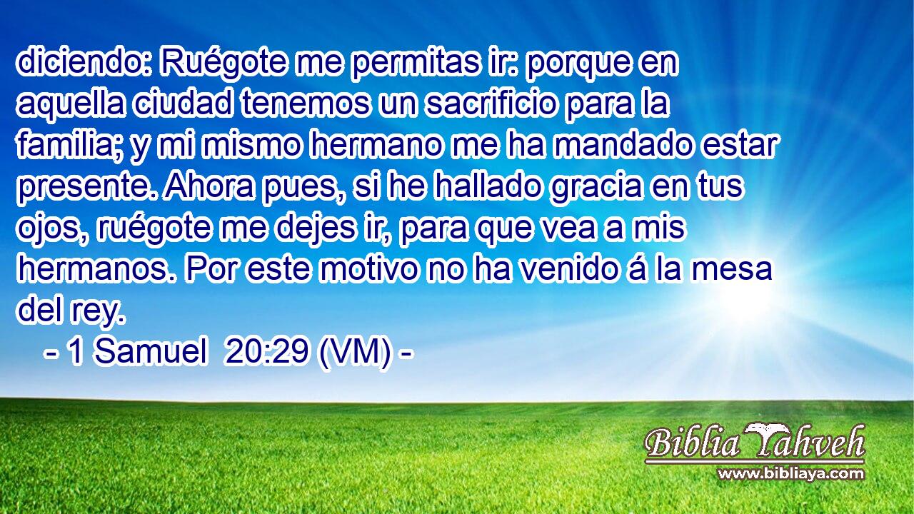  diciendo: Ruégote me permitas ir: porque en aquella ciudad tenemos un sacrificio para la familia; y mi mismo hermano me ha mandado estar presente. Ahora pues, si he hallado gracia en tus ojos, ruégote me dejes ir, para que vea a mis hermanos. Por este motivo no ha venido á la mesa del rey. 