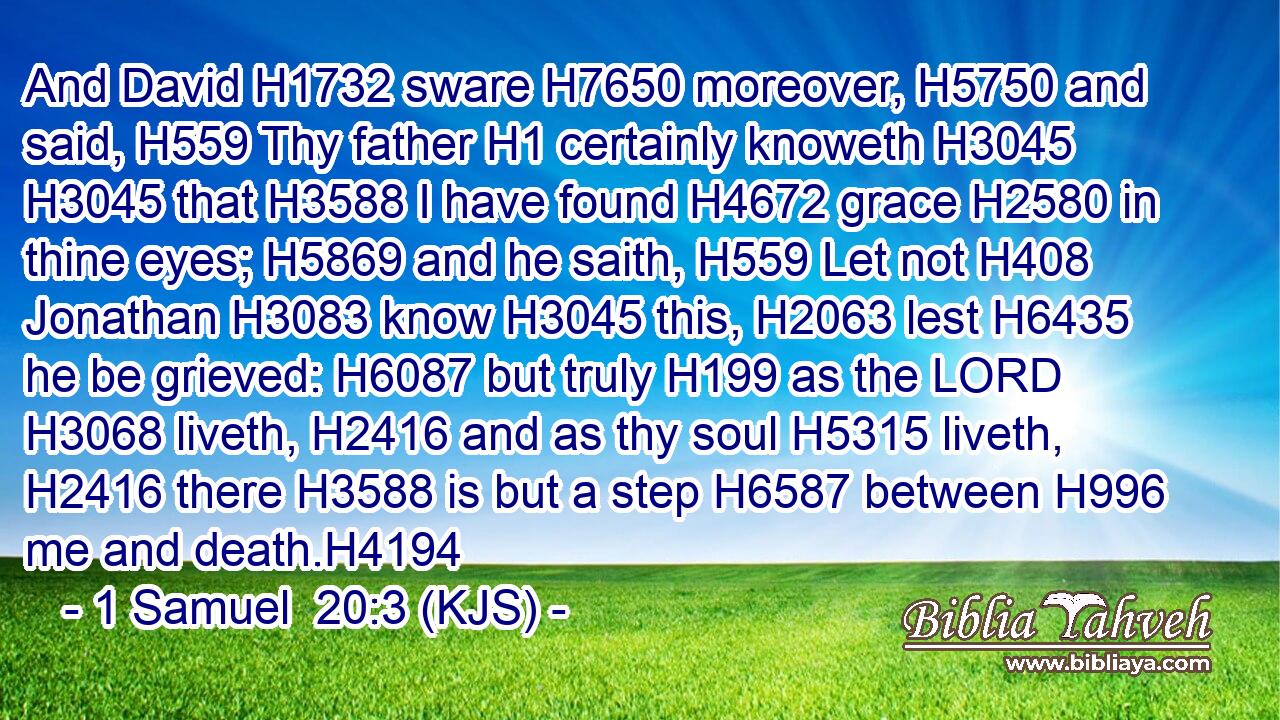 And David H1732 sware H7650 moreover, H5750 and said, H559 Thy father H1 certainly knoweth H3045  H3045 that H3588 I have found H4672 grace H2580 in thine eyes; H5869 and he saith, H559 Let not H408 Jonathan H3083 know H3045 this, H2063 lest H6435 he be grieved: H6087 but truly H199 as the LORD H3068 liveth, H2416 and as thy soul H5315 liveth, H2416 there H3588 is but a step H6587 between H996 me and death.H4194