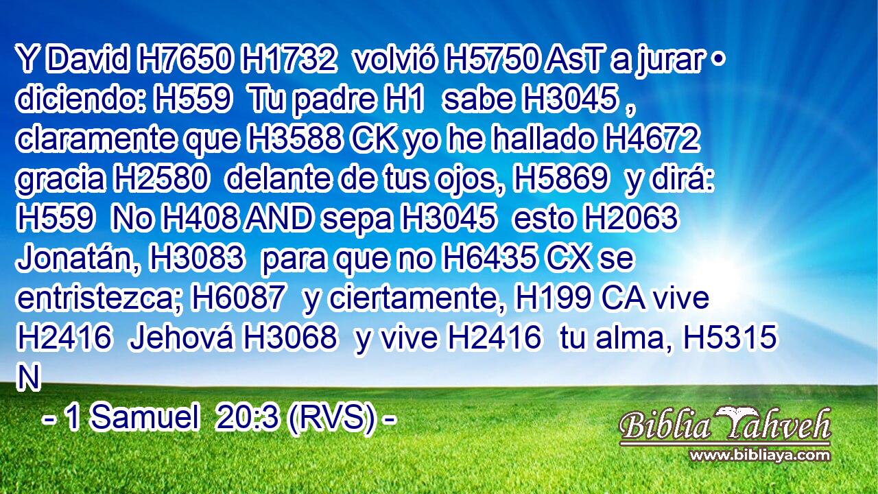 Y David H7650 H1732  volvió H5750 AsT a jurar • diciendo: H559  Tu padre H1  sabe H3045 ,  claramente que H3588 CK yo he hallado H4672  gracia H2580  delante de tus ojos, H5869  y dirá: H559  No H408 AND sepa H3045  esto H2063  Jonatán, H3083  para que no H6435 CX se entristezca; H6087  y ciertamente, H199 CA vive H2416  Jehová H3068  y vive H2416  tu alma, H5315 N