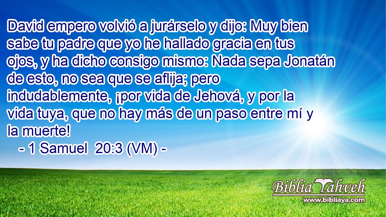  David empero volvió a jurárselo y dijo: Muy bien sabe tu padre que yo he hallado gracia en tus ojos, y ha dicho consigo mismo: Nada sepa Jonatán de esto, no sea que se aflija; pero indudablemente, ¡por vida de Jehová, y por la vida tuya, que no hay más de un paso entre mí y la muerte! 
