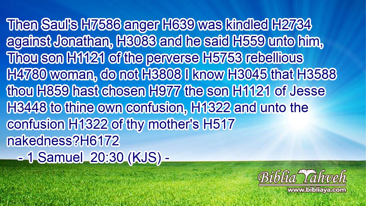 Then Saul's H7586 anger H639 was kindled H2734 against Jonathan, H3083 and he said H559 unto him, Thou son H1121 of the perverse H5753 rebellious H4780 woman, do not H3808 I know H3045 that H3588 thou H859 hast chosen H977 the son H1121 of Jesse H3448 to thine own confusion, H1322 and unto the confusion H1322 of thy mother's H517 nakedness?H6172
