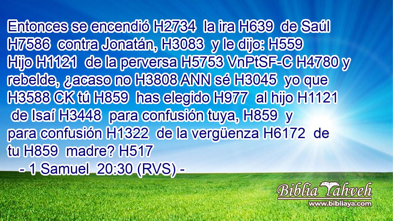 Entonces se encendió H2734  la ira H639  de Saúl H7586  contra Jonatán, H3083  y le dijo: H559  Hijo H1121  de la perversa H5753 VnPtSF-C H4780 y rebelde, ¿acaso no H3808 ANN sé H3045  yo que H3588 CK tú H859  has elegido H977  al hijo H1121  de Isaí H3448  para confusión tuya, H859  y para confusión H1322  de la vergüenza H6172  de tu H859  madre? H517  
