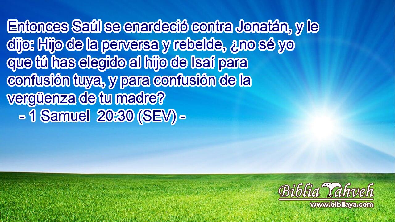 Entonces Saúl se enardeció contra Jonatán, y le dijo: Hijo de la perversa y rebelde, ¿no sé yo que tú has elegido al hijo de Isaí para confusión tuya, y para confusión de la vergüenza de tu madre?