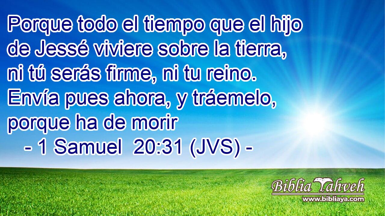 Porque todo el tiempo que el hijo de Jessé viviere sobre la tierra, ni tú serás firme, ni tu reino. Envía pues ahora, y tráemelo, porque ha de morir