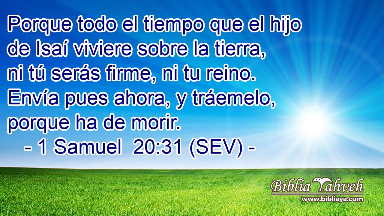 Porque todo el tiempo que el hijo de Isaí viviere sobre la tierra, ni tú serás firme, ni tu reino. Envía pues ahora, y tráemelo, porque ha de morir.