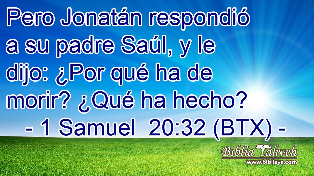 Pero Jonatán respondió a su padre Saúl, y le dijo: ¿Por qué ha de morir? ¿Qué ha hecho?