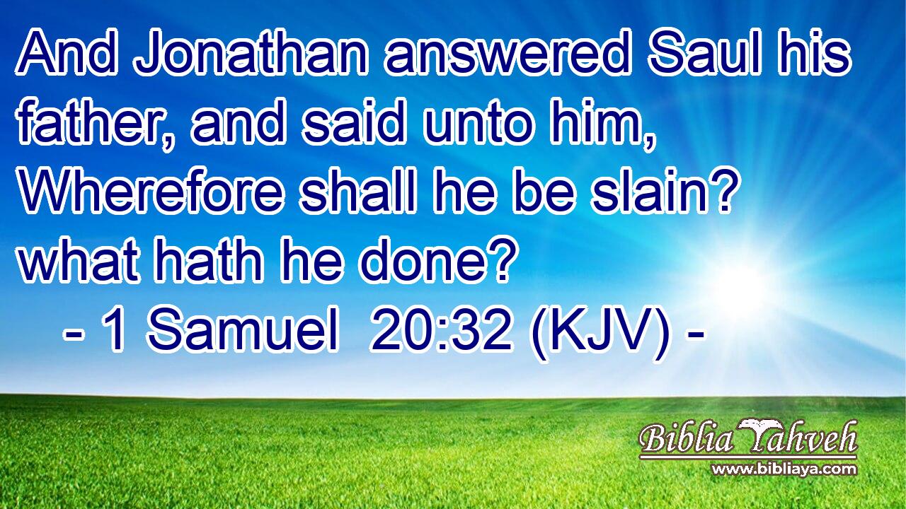 And Jonathan answered Saul his father, and said unto him, Wherefore shall he be slain? what hath he done?
