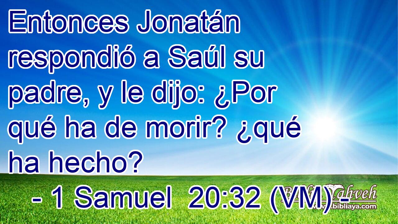  Entonces Jonatán respondió a Saúl su padre, y le dijo: ¿Por qué ha de morir? ¿qué ha hecho? 