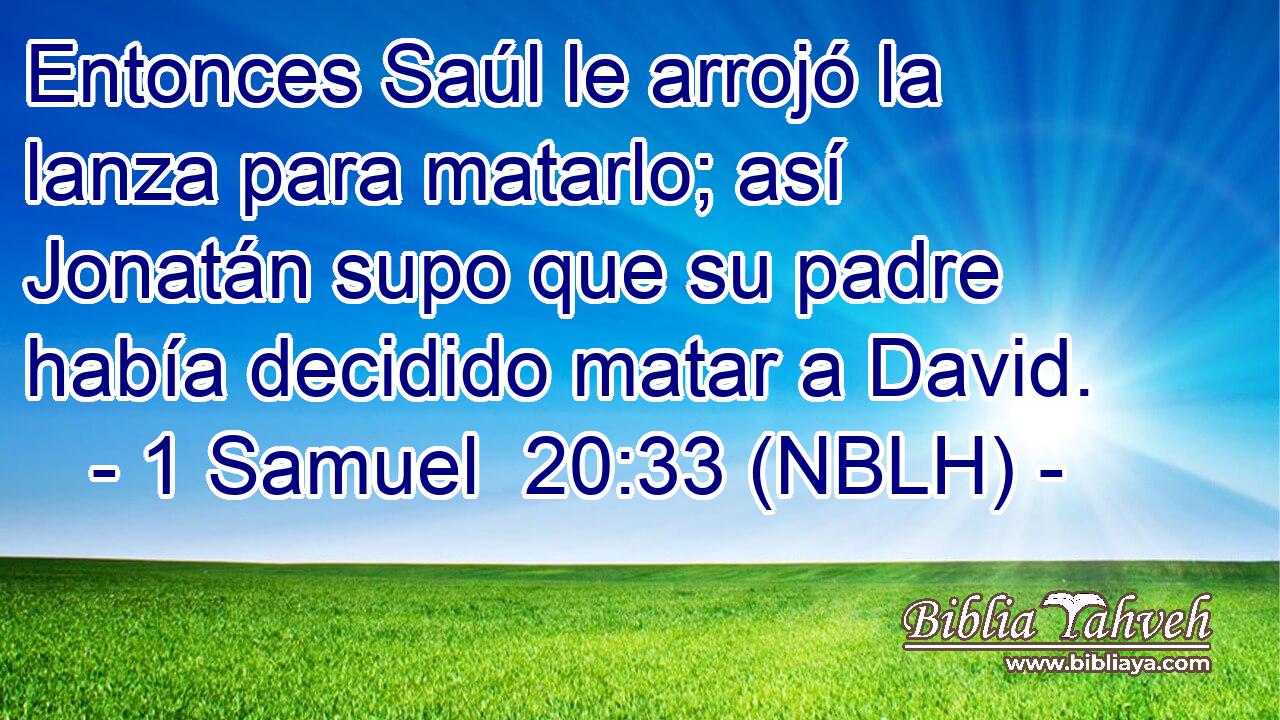  Entonces Saúl le arrojó la lanza para matarlo; así Jonatán supo que su padre había decidido matar a David. 
