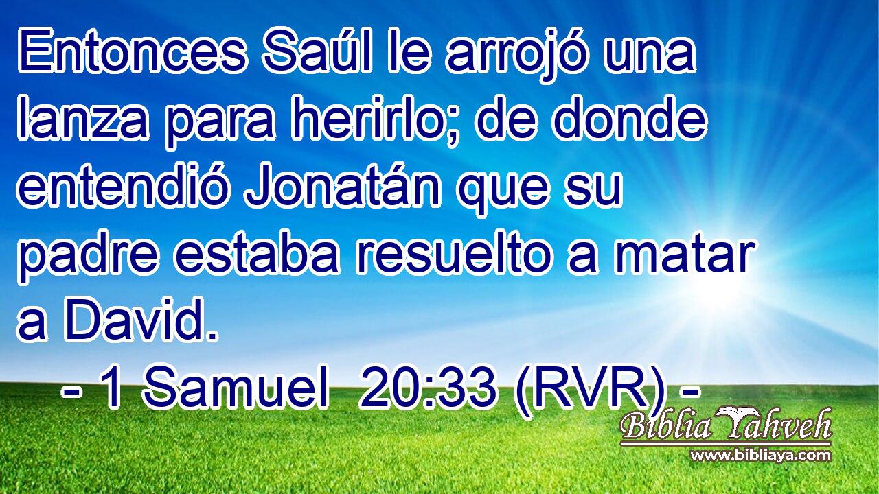 Entonces Saúl le arrojó una lanza para herirlo; de donde entendió Jonatán que su padre estaba resuelto a matar a David.