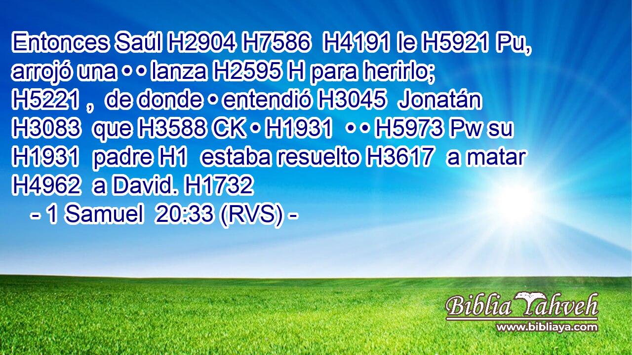Entonces Saúl H2904 H7586  H4191 le H5921 Pu,  arrojó una • • lanza H2595 H para herirlo; H5221 ,  de donde • entendió H3045  Jonatán H3083  que H3588 CK • H1931  • • H5973 Pw su H1931  padre H1  estaba resuelto H3617  a matar H4962  a David. H1732  