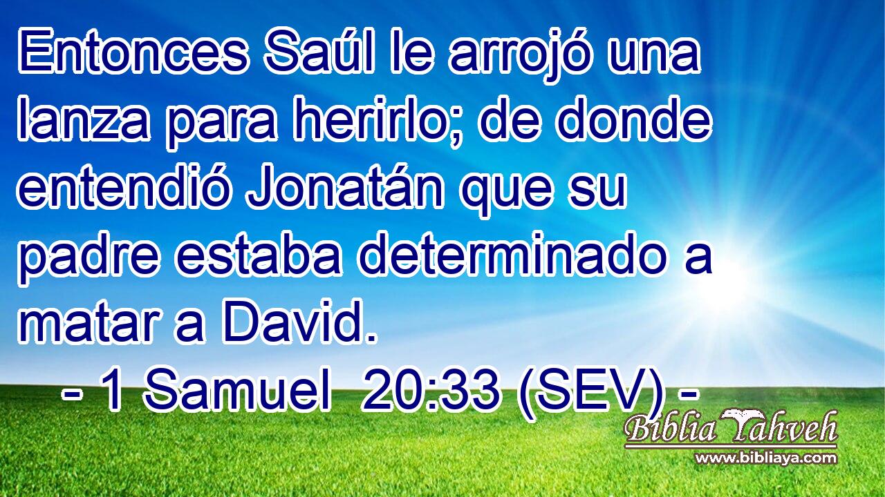 Entonces Saúl le arrojó una lanza para herirlo; de donde entendió Jonatán que su padre estaba determinado a matar a David.