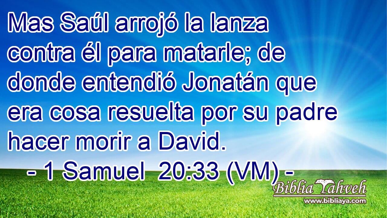  Mas Saúl arrojó la lanza contra él para matarle; de donde entendió Jonatán que era cosa resuelta por su padre hacer morir a David. 