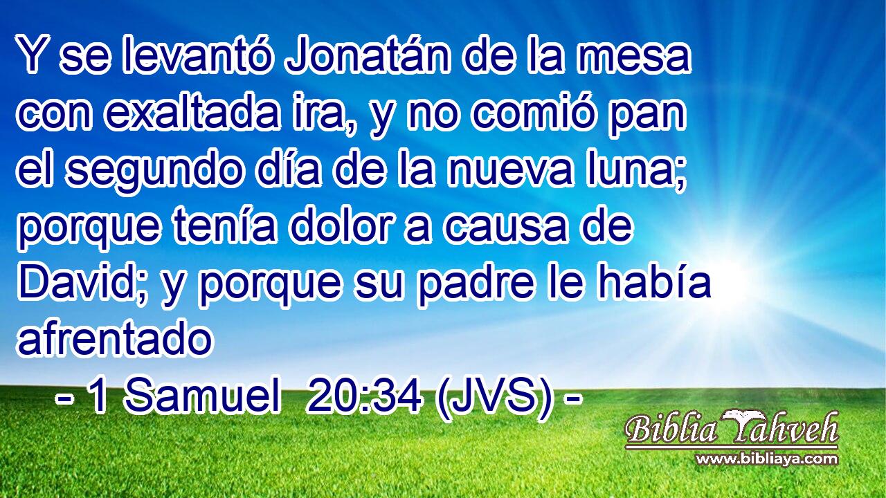 Y se levantó Jonatán de la mesa con exaltada ira, y no comió pan el segundo día de la nueva luna; porque tenía dolor a causa de David; y porque su padre le había afrentado
