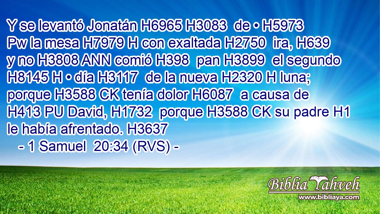 Y se levantó Jonatán H6965 H3083  de • H5973 Pw la mesa H7979 H con exaltada H2750  ira, H639  y no H3808 ANN comió H398  pan H3899  el segundo H8145 H • día H3117  de la nueva H2320 H luna; porque H3588 CK tenía dolor H6087  a causa de H413 PU David, H1732  porque H3588 CK su padre H1  le había afrentado. H3637  