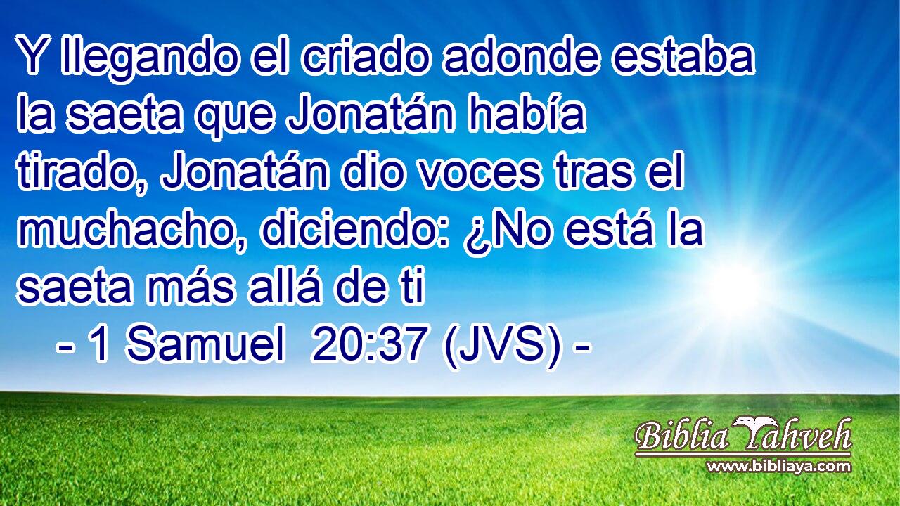 Y llegando el criado adonde estaba la saeta que Jonatán había tirado, Jonatán dio voces tras el muchacho, diciendo: ¿No está la saeta más allá de ti