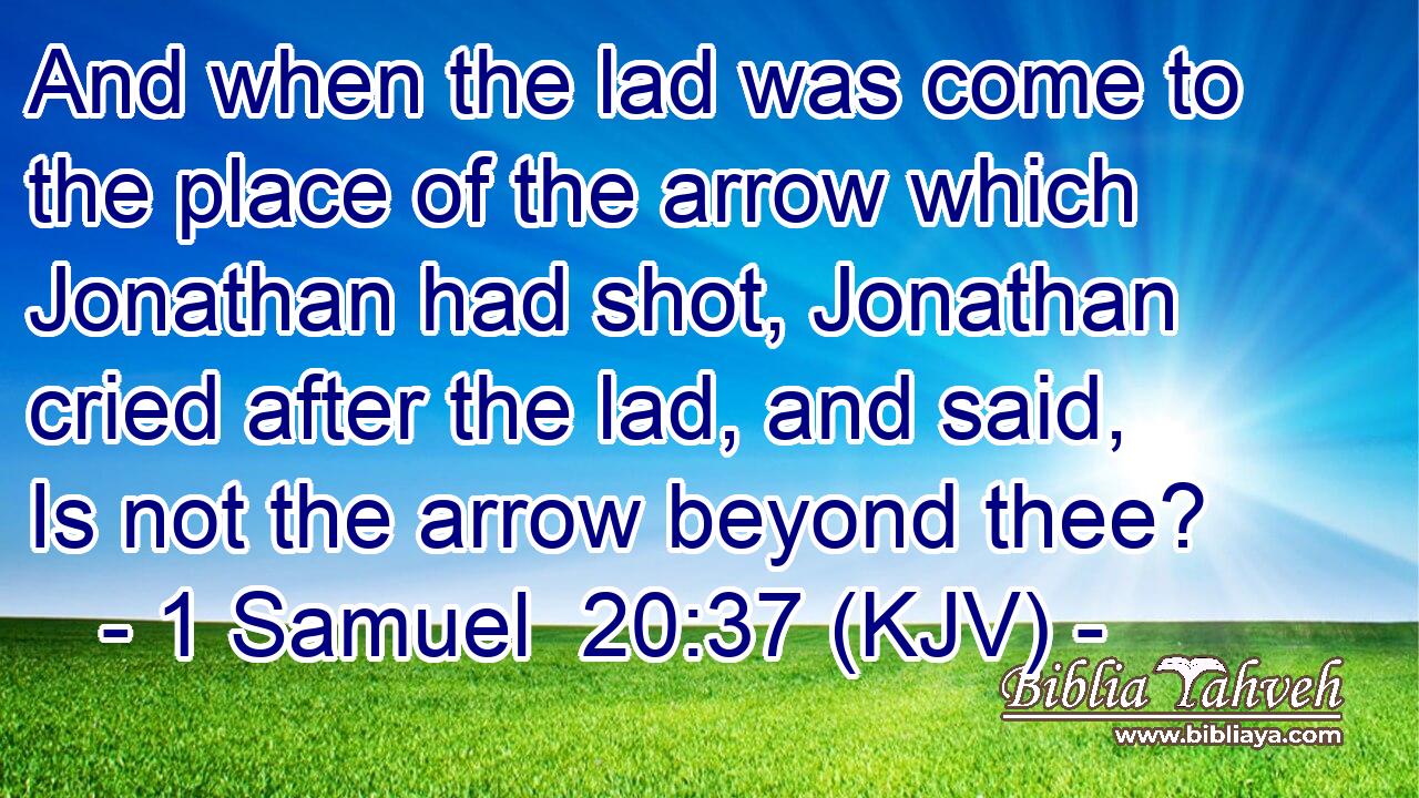 And when the lad was come to the place of the arrow which Jonathan had shot, Jonathan cried after the lad, and said, Is not the arrow beyond thee?