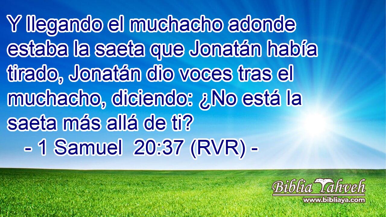 Y llegando el muchacho adonde estaba la saeta que Jonatán había tirado, Jonatán dio voces tras el muchacho, diciendo: ¿No está la saeta más allá de ti?