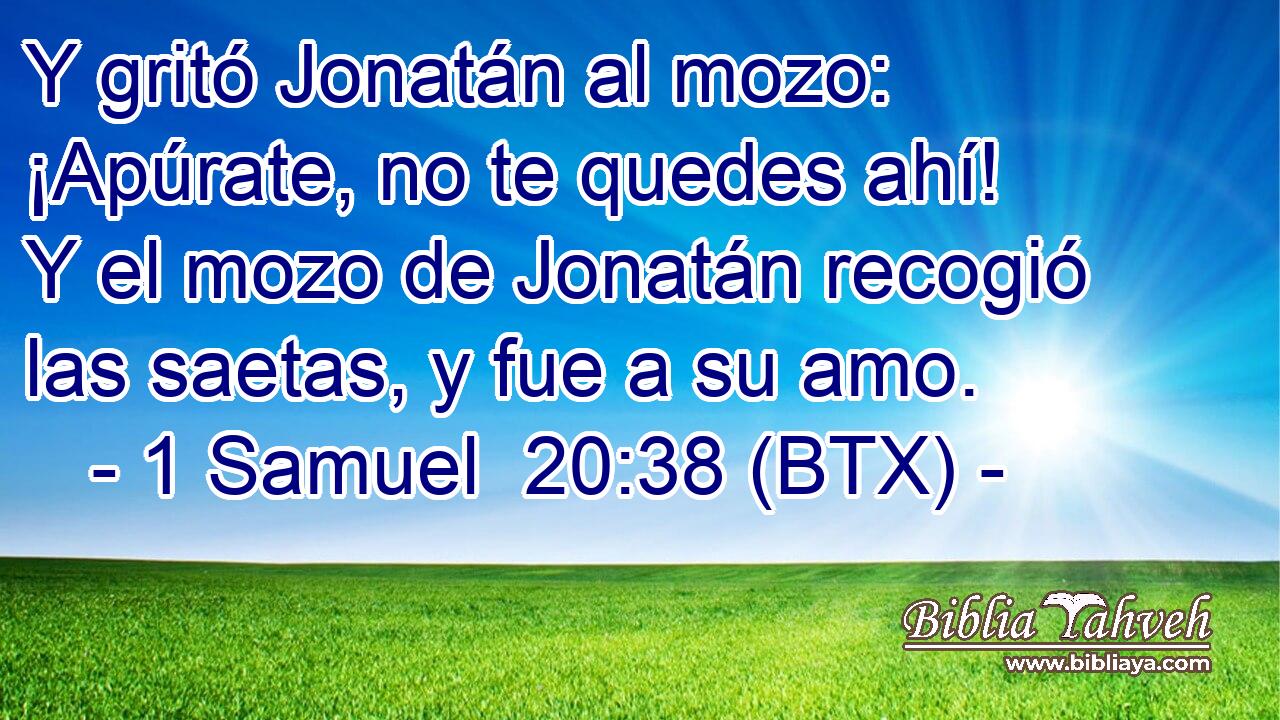 Y gritó Jonatán al mozo: ¡Apúrate, no te quedes ahí! Y el mozo de Jonatán recogió las saetas, y fue a su amo.