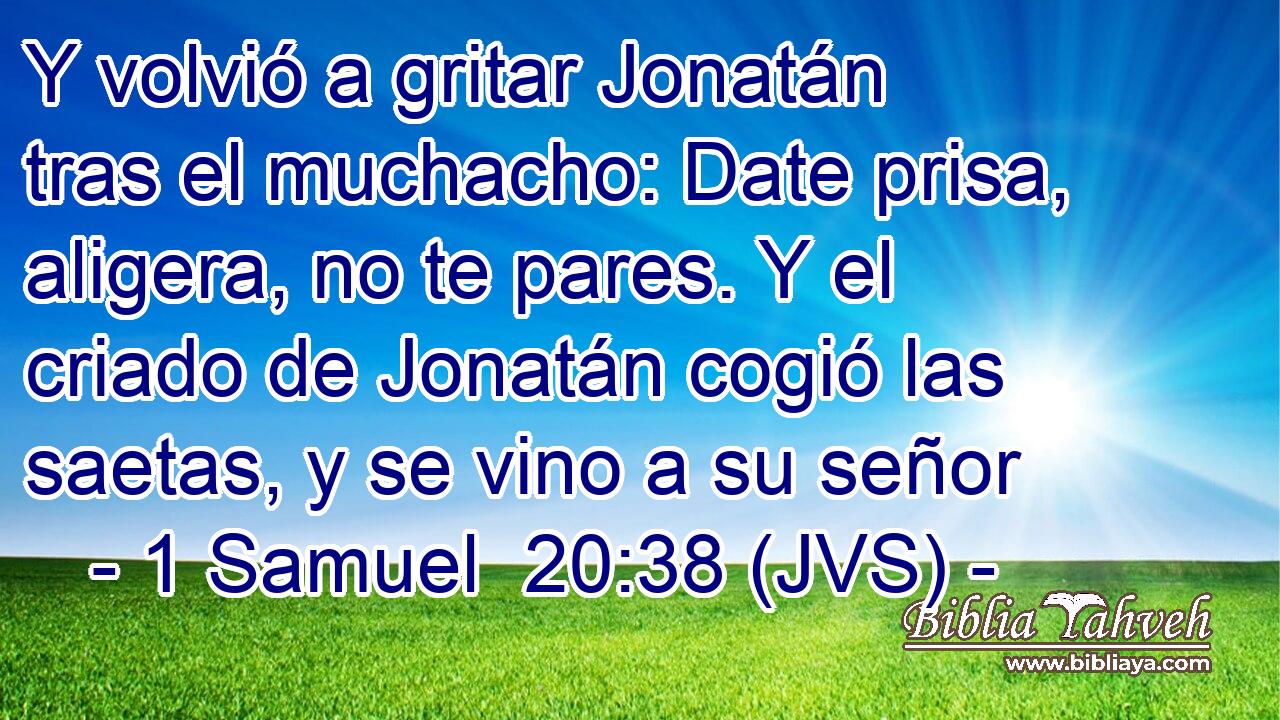 Y volvió a gritar Jonatán tras el muchacho: Date prisa, aligera, no te pares. Y el criado de Jonatán cogió las saetas, y se vino a su señor