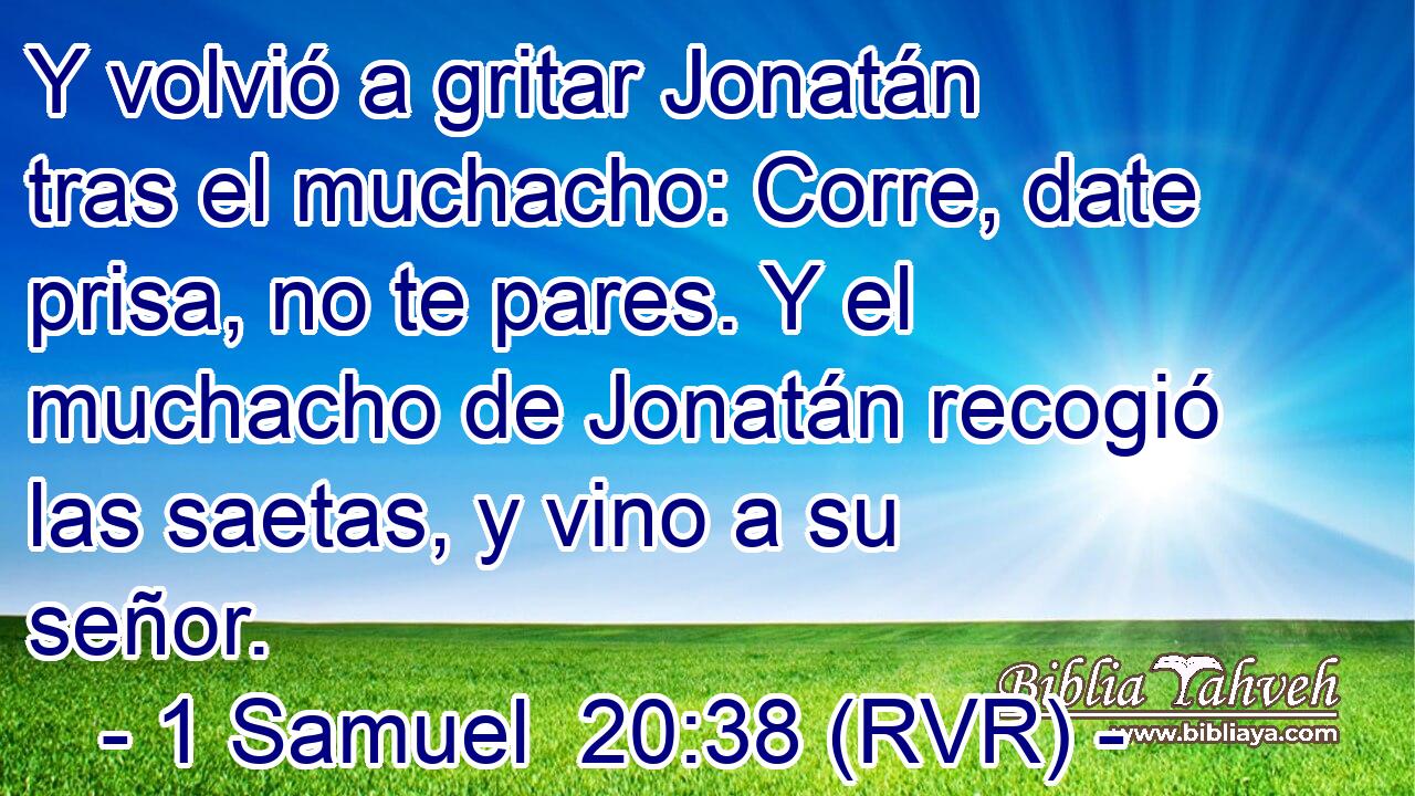 Y volvió a gritar Jonatán tras el muchacho: Corre, date prisa, no te pares. Y el muchacho de Jonatán recogió las saetas, y vino a su señor.