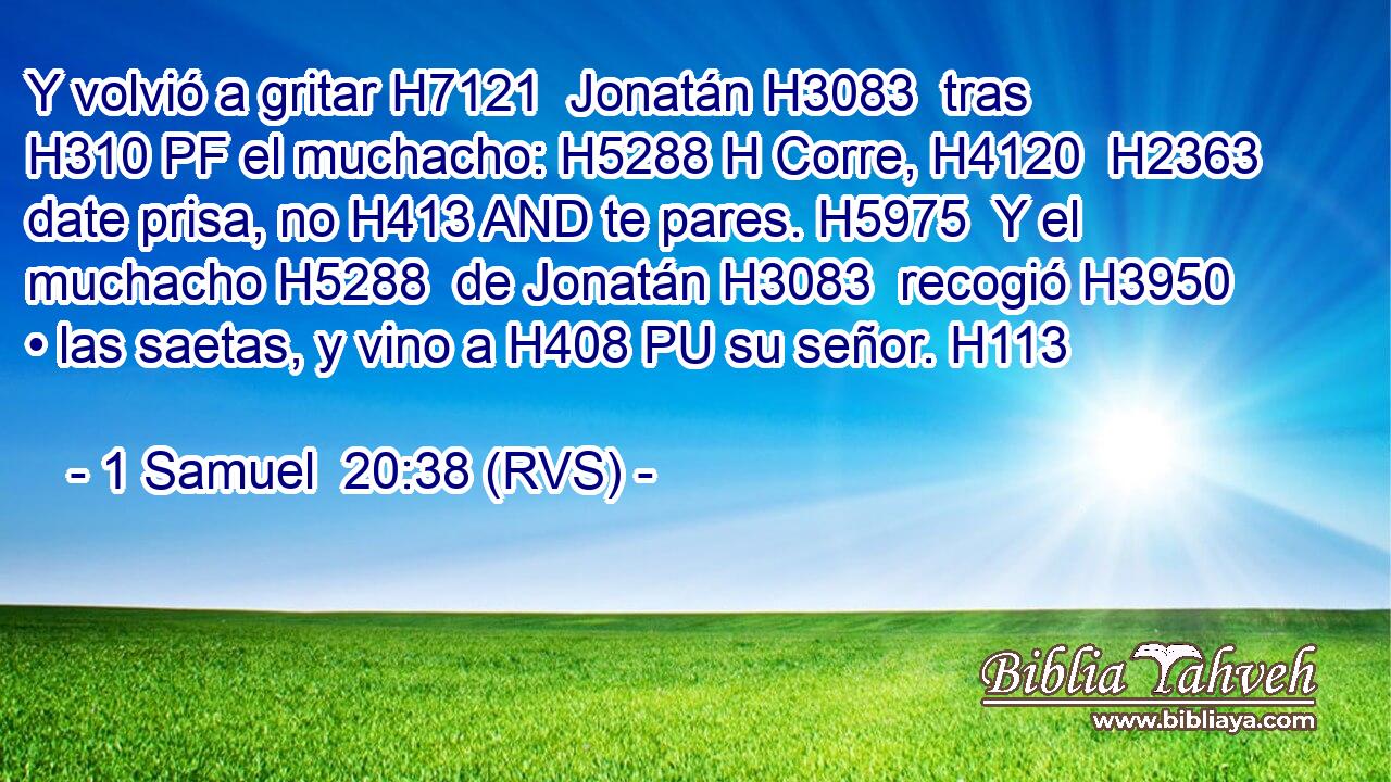Y volvió a gritar H7121  Jonatán H3083  tras H310 PF el muchacho: H5288 H Corre, H4120  H2363 date prisa, no H413 AND te pares. H5975  Y el muchacho H5288  de Jonatán H3083  recogió H3950  • las saetas, y vino a H408 PU su señor. H113  