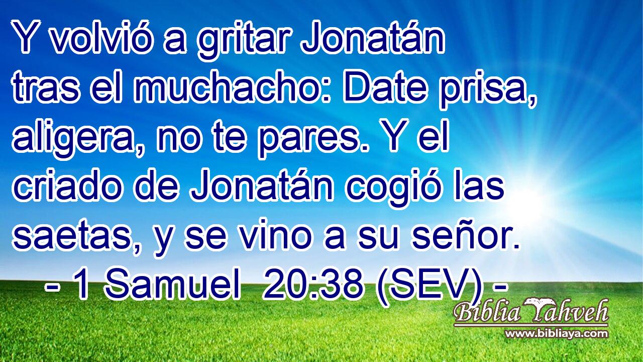 Y volvió a gritar Jonatán tras el muchacho: Date prisa, aligera, no te pares. Y el criado de Jonatán cogió las saetas, y se vino a su señor.