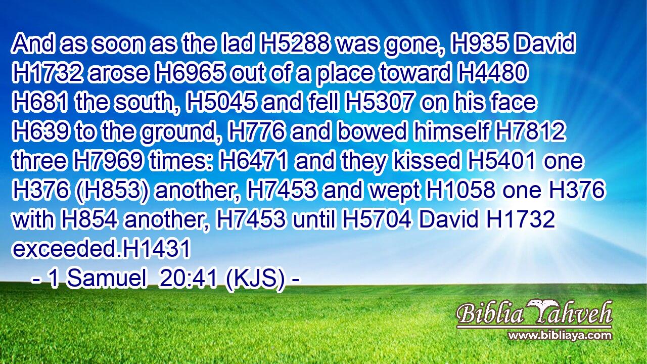 And as soon as the lad H5288 was gone, H935 David H1732 arose H6965 out of a place toward H4480  H681 the south, H5045 and fell H5307 on his face H639 to the ground, H776 and bowed himself H7812 three H7969 times: H6471 and they kissed H5401 one H376 (H853) another, H7453 and wept H1058 one H376 with H854 another, H7453 until H5704 David H1732 exceeded.H1431