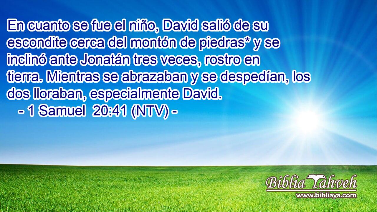 En cuanto se fue el niño, David salió de su escondite cerca del montón de piedras* y se inclinó ante Jonatán tres veces, rostro en tierra. Mientras se abrazaban y se despedían, los dos lloraban, especialmente David.