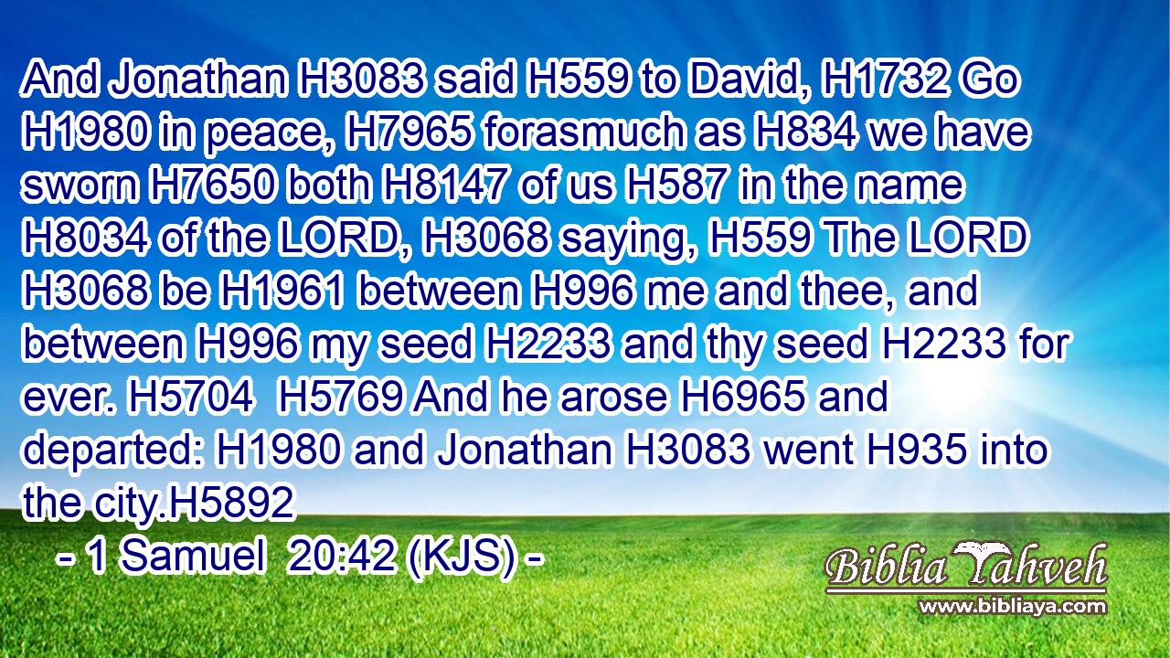 And Jonathan H3083 said H559 to David, H1732 Go H1980 in peace, H7965 forasmuch as H834 we have sworn H7650 both H8147 of us H587 in the name H8034 of the LORD, H3068 saying, H559 The LORD H3068 be H1961 between H996 me and thee, and between H996 my seed H2233 and thy seed H2233 for ever. H5704  H5769 And he arose H6965 and departed: H1980 and Jonathan H3083 went H935 into the city.H5892