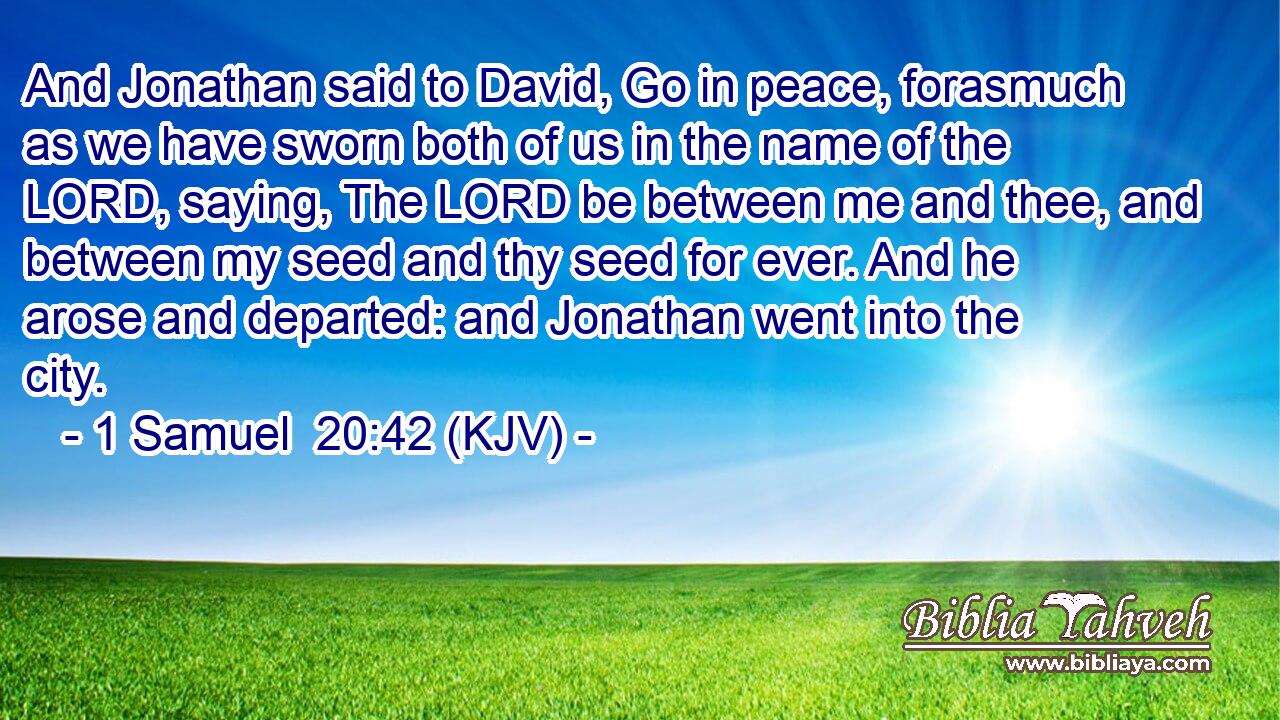 And Jonathan said to David, Go in peace, forasmuch as we have sworn both of us in the name of the LORD, saying, The LORD be between me and thee, and between my seed and thy seed for ever. And he arose and departed: and Jonathan went into the city.