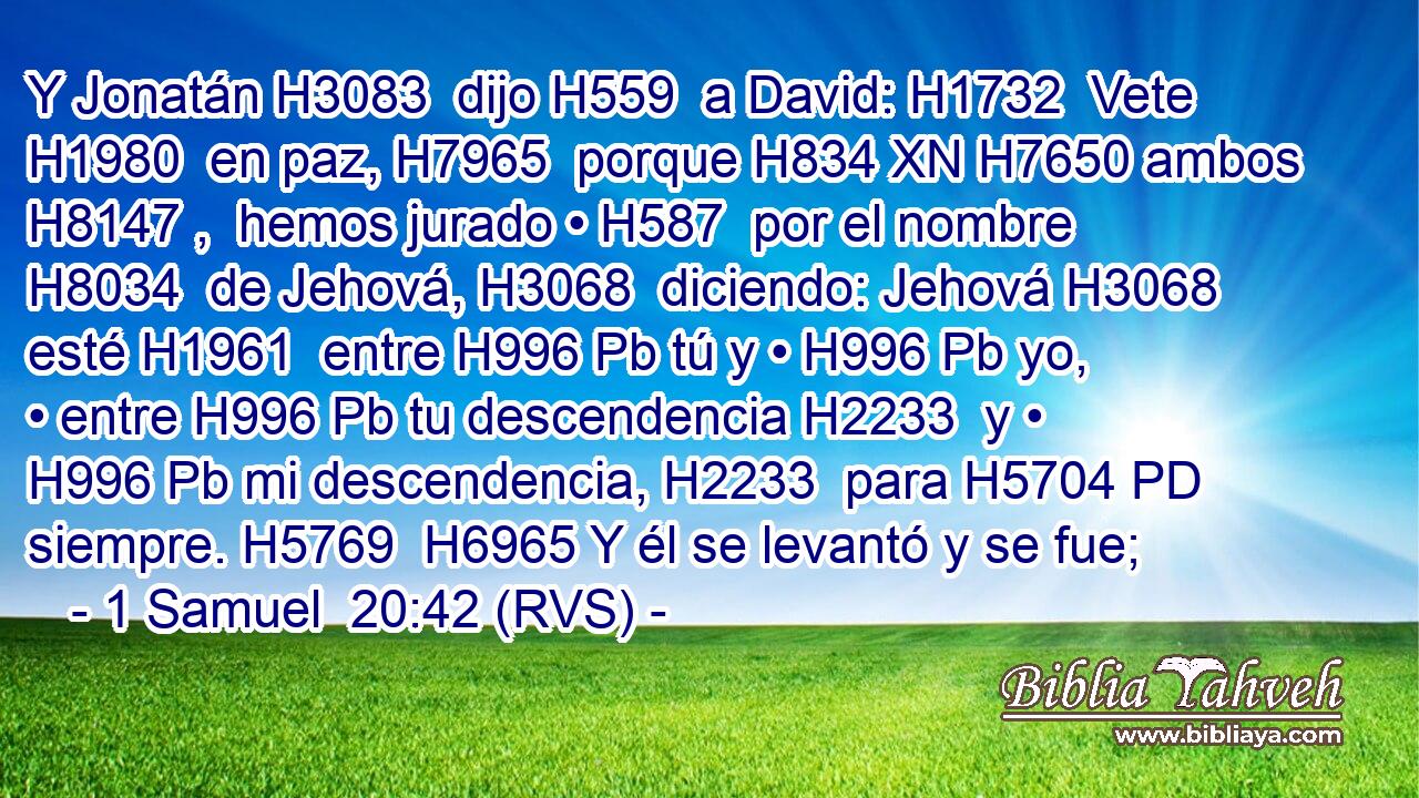 Y Jonatán H3083  dijo H559  a David: H1732  Vete H1980  en paz, H7965  porque H834 XN H7650 ambos H8147 ,  hemos jurado • H587  por el nombre H8034  de Jehová, H3068  diciendo: Jehová H3068  esté H1961  entre H996 Pb tú y • H996 Pb yo, • entre H996 Pb tu descendencia H2233  y • H996 Pb mi descendencia, H2233  para H5704 PD siempre. H5769  H6965 Y él se levantó y se fue;