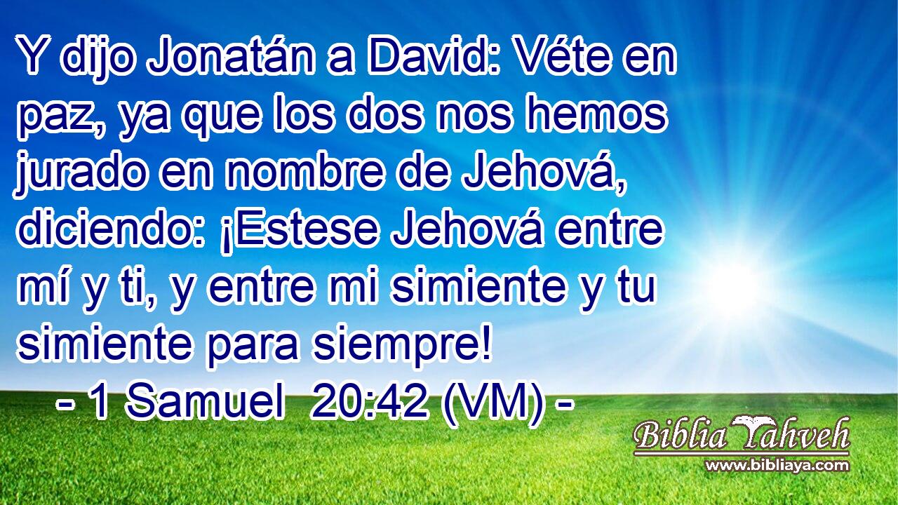  Y dijo Jonatán a David: Véte en paz, ya que los dos nos hemos jurado en nombre de Jehová, diciendo: ¡Estese Jehová entre mí y ti, y entre mi simiente y tu simiente para siempre! 