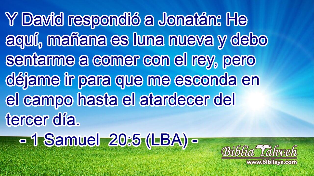 Y David respondió a Jonatán: He aquí, mañana es luna nueva y debo sentarme a comer con el rey, pero déjame ir para que me esconda en el campo hasta el atardecer del tercer día.