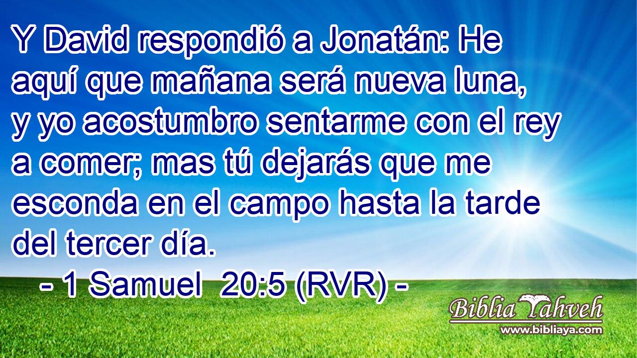 Y David respondió a Jonatán: He aquí que mañana será nueva luna, y yo acostumbro sentarme con el rey a comer; mas tú dejarás que me esconda en el campo hasta la tarde del tercer día.