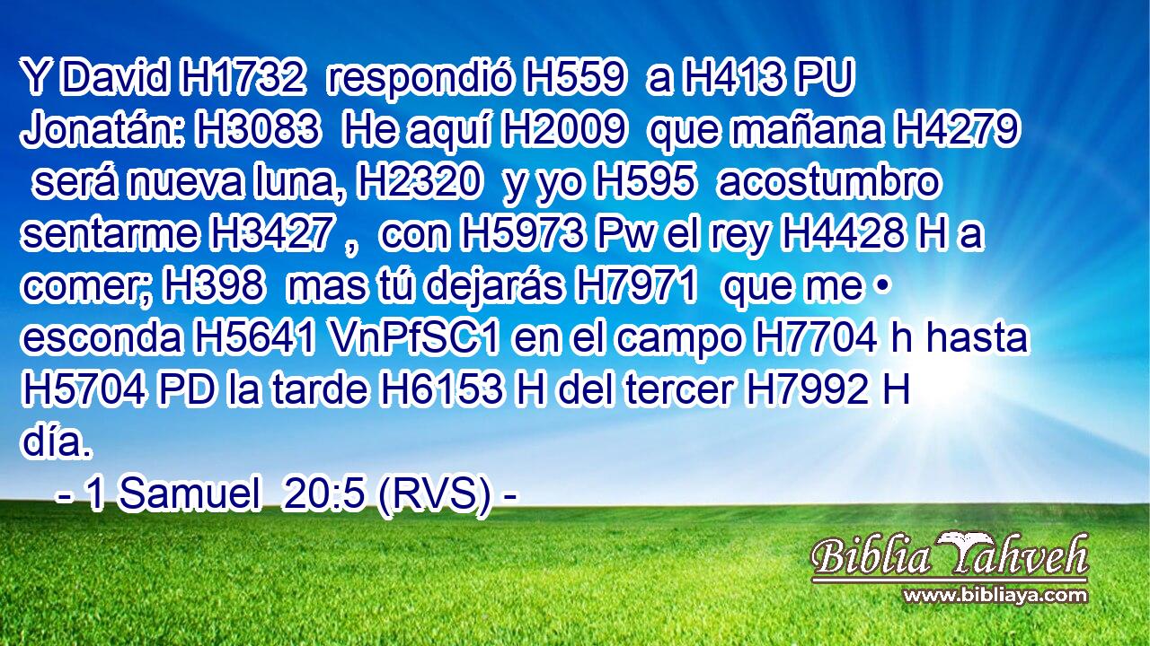 Y David H1732  respondió H559  a H413 PU Jonatán: H3083  He aquí H2009  que mañana H4279  será nueva luna, H2320  y yo H595  acostumbro sentarme H3427 ,  con H5973 Pw el rey H4428 H a comer; H398  mas tú dejarás H7971  que me • esconda H5641 VnPfSC1 en el campo H7704 h hasta H5704 PD la tarde H6153 H del tercer H7992 H día. 