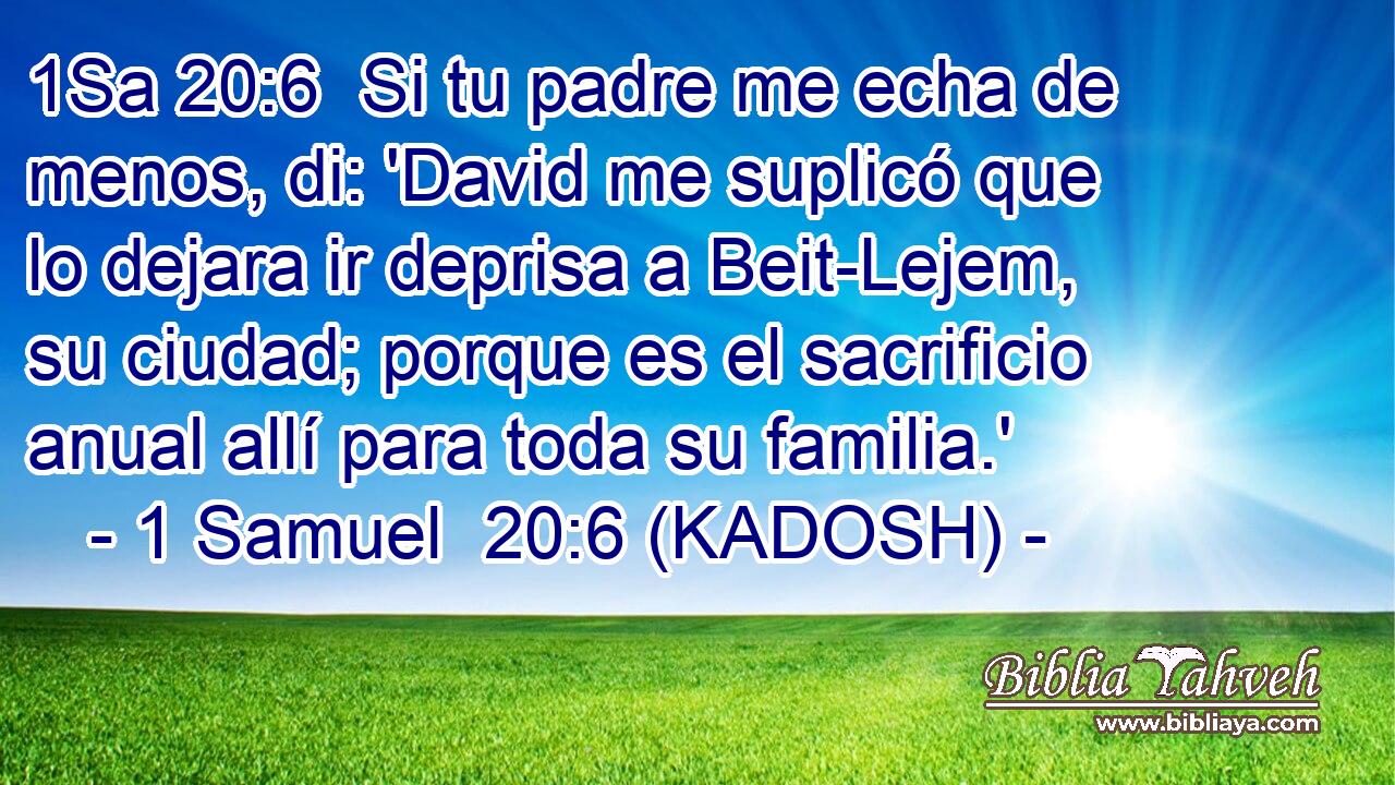  Si tu padre me echa de menos, di: 'David me suplicó que lo dejara ir deprisa a Beit-Lejem, su ciudad; porque es el sacrificio anual allí para toda su familia.' 