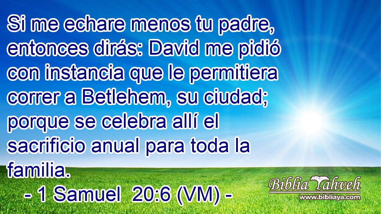  Si me echare menos tu padre, entonces dirás: David me pidió con instancia que le permitiera correr a Betlehem, su ciudad; porque se celebra allí el sacrificio anual para toda la familia. 