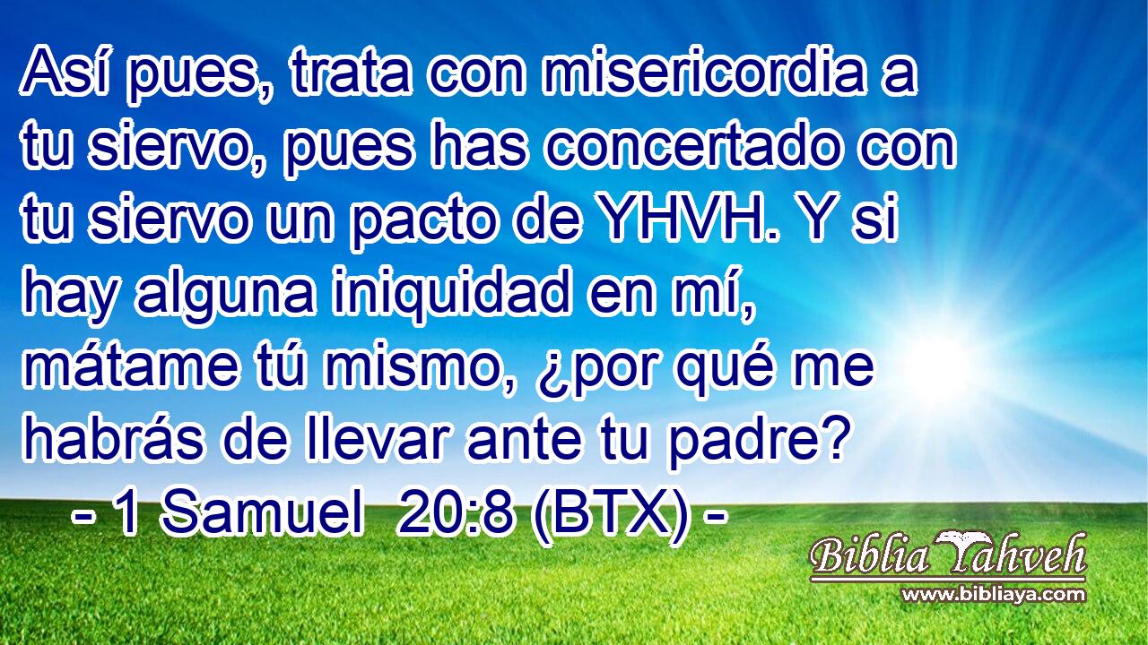 Así pues, trata con misericordia a tu siervo, pues has concertado con tu siervo un pacto de YHVH. Y si hay alguna iniquidad en mí, mátame tú mismo, ¿por qué me habrás de llevar ante tu padre?