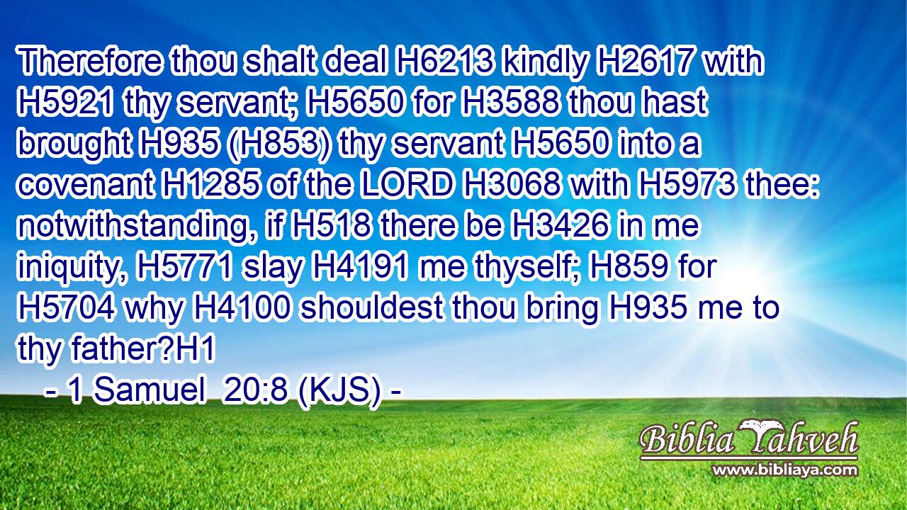 Therefore thou shalt deal H6213 kindly H2617 with H5921 thy servant; H5650 for H3588 thou hast brought H935 (H853) thy servant H5650 into a covenant H1285 of the LORD H3068 with H5973 thee: notwithstanding, if H518 there be H3426 in me iniquity, H5771 slay H4191 me thyself; H859 for H5704 why H4100 shouldest thou bring H935 me to thy father?H1