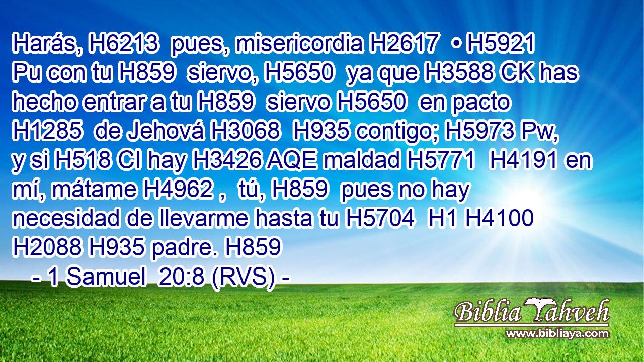 Harás, H6213  pues, misericordia H2617  • H5921 Pu con tu H859  siervo, H5650  ya que H3588 CK has hecho entrar a tu H859  siervo H5650  en pacto H1285  de Jehová H3068  H935 contigo; H5973 Pw,  y si H518 CI hay H3426 AQE maldad H5771  H4191 en mí, mátame H4962 ,  tú, H859  pues no hay necesidad de llevarme hasta tu H5704  H1 H4100 H2088 H935 padre. H859  