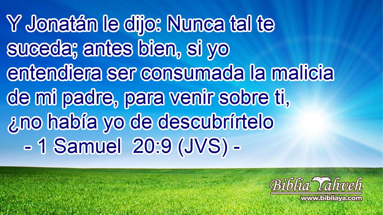 Y Jonatán le dijo: Nunca tal te suceda; antes bien, si yo entendiera ser consumada la malicia de mi padre, para venir sobre ti, ¿no había yo de descubrírtelo