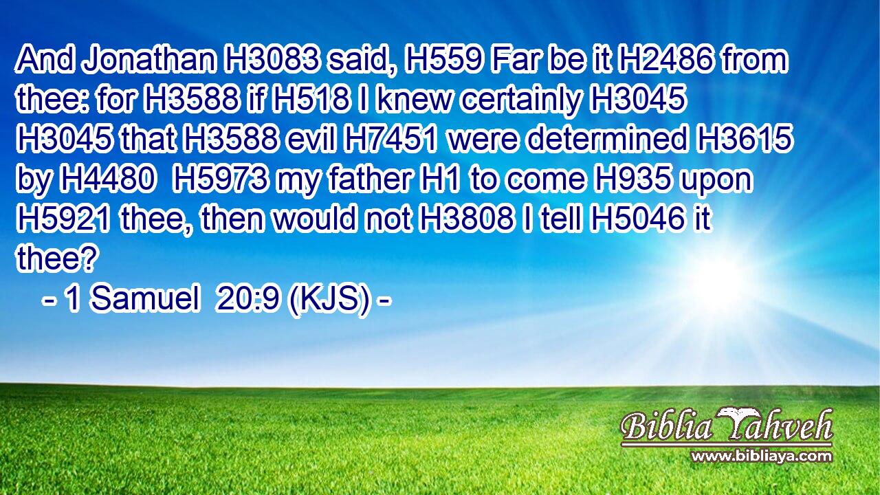And Jonathan H3083 said, H559 Far be it H2486 from thee: for H3588 if H518 I knew certainly H3045  H3045 that H3588 evil H7451 were determined H3615 by H4480  H5973 my father H1 to come H935 upon H5921 thee, then would not H3808 I tell H5046 it thee?