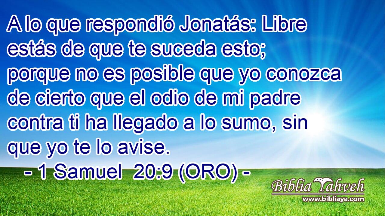  A lo que respondió Jonatás: Libre estás de que te suceda esto; porque no es posible que yo conozca de cierto que el odio de mi padre contra ti ha llegado a lo sumo, sin que yo te lo avise. 